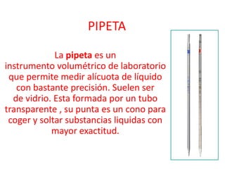 PIPETA La pipeta es un instrumento volumétrico de laboratorio que permite medir alícuota de líquido con bastante precisión. Suelen ser de vidrio. Esta formada por un tubo transparente , su punta es un cono para coger y soltar substancias liquidas con mayor exactitud. 