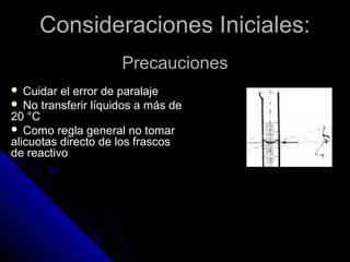 Consideraciones Iniciales:Consideraciones Iniciales:
PrecaucionesPrecauciones
 Cuidar el error de paralaje
 No transferir líquidos a más de
20 °C
 Como regla general no tomar
alicuotas directo de los frascos
de reactivo
 
