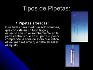 Tipos de Pipetas:Tipos de Pipetas:
 Pipetas aforadas:
Diseñadas para medir un solo volumen,
que consiste en un tubo largo y
estrecho con un ensanchamiento en la
parte central y que en su parte superior
comprende la línea de aforo que indica
el volumen máximo que debe alcanzar
el líquido.
 