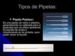 Tipos de Pipetas:Tipos de Pipetas:
 Pipeta Pasteur:
Es una pipeta de vidrio ó plástico,
generalmente no calibrada pero si
graduada que se utiliza apretando
la boquilla de arriba e
introduciendo en la probeta, para
poder sacar el líquido.
 