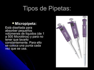 Tipos de Pipetas:Tipos de Pipetas:
Micropipeta:
Está diseñada para
absorber pequeños
volúmenes de líquidos (de 1
a 500 Microlitros) y para no
tener que lavarlo
constantemente. Para ello
se coloca una punta cada
vez que se usa.
 
