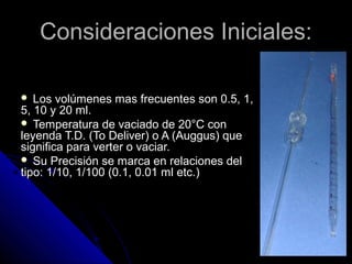 Consideraciones Iniciales:Consideraciones Iniciales:
 Los volúmenes mas frecuentes son 0.5, 1,
5, 10 y 20 ml.
 Temperatura de vaciado de 20°C con
leyenda T.D. (To Deliver) o A (Auggus) que
significa para verter o vaciar.
 Su Precisión se marca en relaciones del
tipo: 1/10, 1/100 (0.1, 0.01 ml etc.)
 