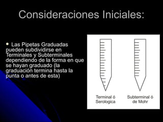 Consideraciones Iniciales:Consideraciones Iniciales:
 Las Pipetas Graduadas
pueden subdividirse en
Terminales y Subterminales
dependiendo de la forma en que
se hayan graduado (la
graduación termina hasta la
punta o antes de esta)
Terminal ó
Serologica
Subterminal ó
de Mohr
 