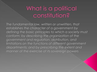 What is a political constitution? The fundamental law, written or unwritten, that establishes the character of a government by defining the basic principles to which a society must conform; by describing the organization of the government and regulation, distribution, and limitations on the functions of different government departments; and by prescribing the extent and manner of the exercise of its sovereign powers 