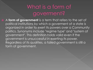 What is a form of goverment?A form of government is a term that refers to the set of political institutions by which a goverment of a state is organized in order to exert its powers over a Community politics. Synonyms include "regime type" and "system of government". This definition holds valid even if the government is unsuccessful in exerting its power. Regardless of its qualities, a failed government is still a form of government.