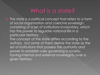 Whatis a state?The state is a political concept that refers to a form of social organization and coercive sovereign, consisting of a set of institutions involuntary, which has the power to regulate national life in a particular territory.The concept of the state differs according to the authors,  but some of them define the state as the set of institutions that possess the authority and power to establish rules governing a society, having internal and external sovereignty over a given territory. 