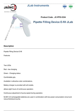 JLab Instruments
Product Code . JC-PFD-3334
Pipette Filling Device E-fill JLab
Description
Pipette Filling Device E-fill
Features
Two LEDs
Red - low charging
Green - Charging status
Comfortable grip.
Available in attractive color combinations.
Battery charger is provided with all models.
allows eight hours of continuous operation.
Continuous adjustment of pump speed during operation.
Ni-MH 3.6 rechargeable batteries are used in combination with low power consumption circuit and
vacuum/pressure pump.
 