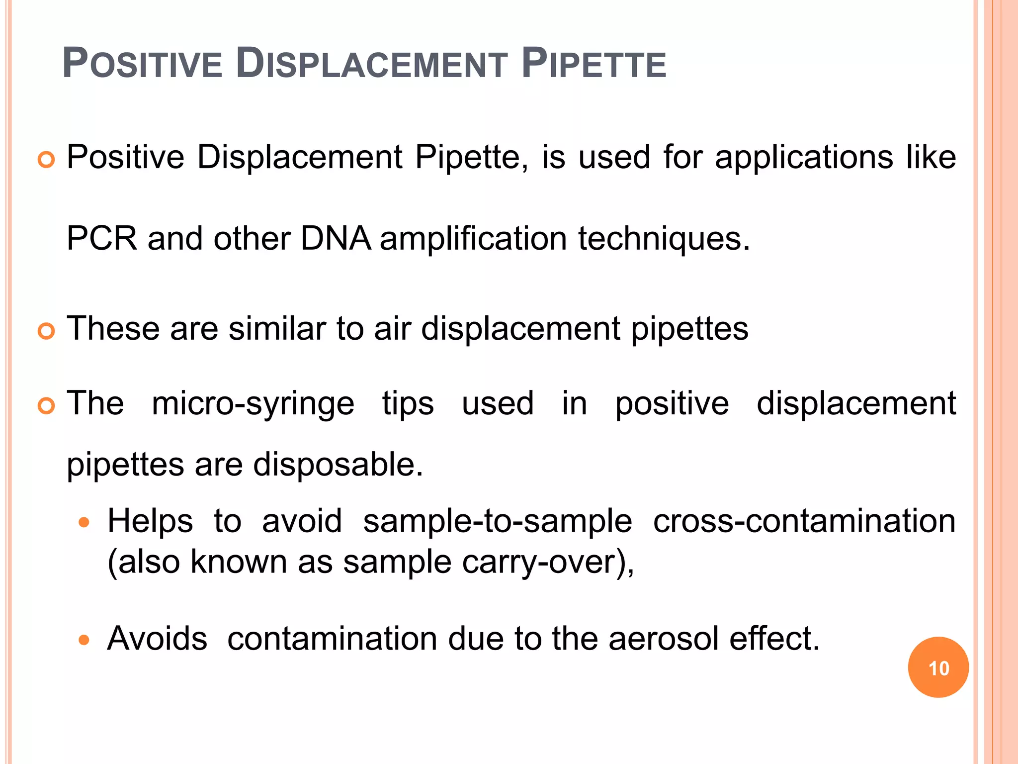 POSITIVE DISPLACEMENT PIPETTE
 Positive Displacement Pipette, is used for applications like
PCR and other DNA amplification techniques.
 These are similar to air displacement pipettes
 The micro-syringe tips used in positive displacement
pipettes are disposable.
 Helps to avoid sample-to-sample cross-contamination
(also known as sample carry-over),
 Avoids contamination due to the aerosol effect.
10
 