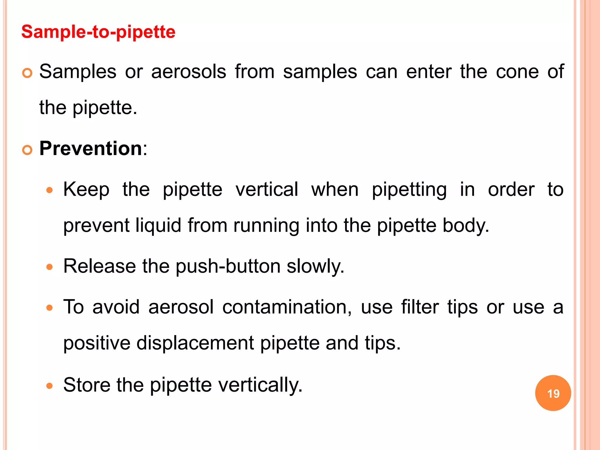 Sample-to-pipette
 Samples or aerosols from samples can enter the cone of
the pipette.
 Prevention:
 Keep the pipette vertical when pipetting in order to
prevent liquid from running into the pipette body.
 Release the push-button slowly.
 To avoid aerosol contamination, use filter tips or use a
positive displacement pipette and tips.
 Store the pipette vertically. 19
 