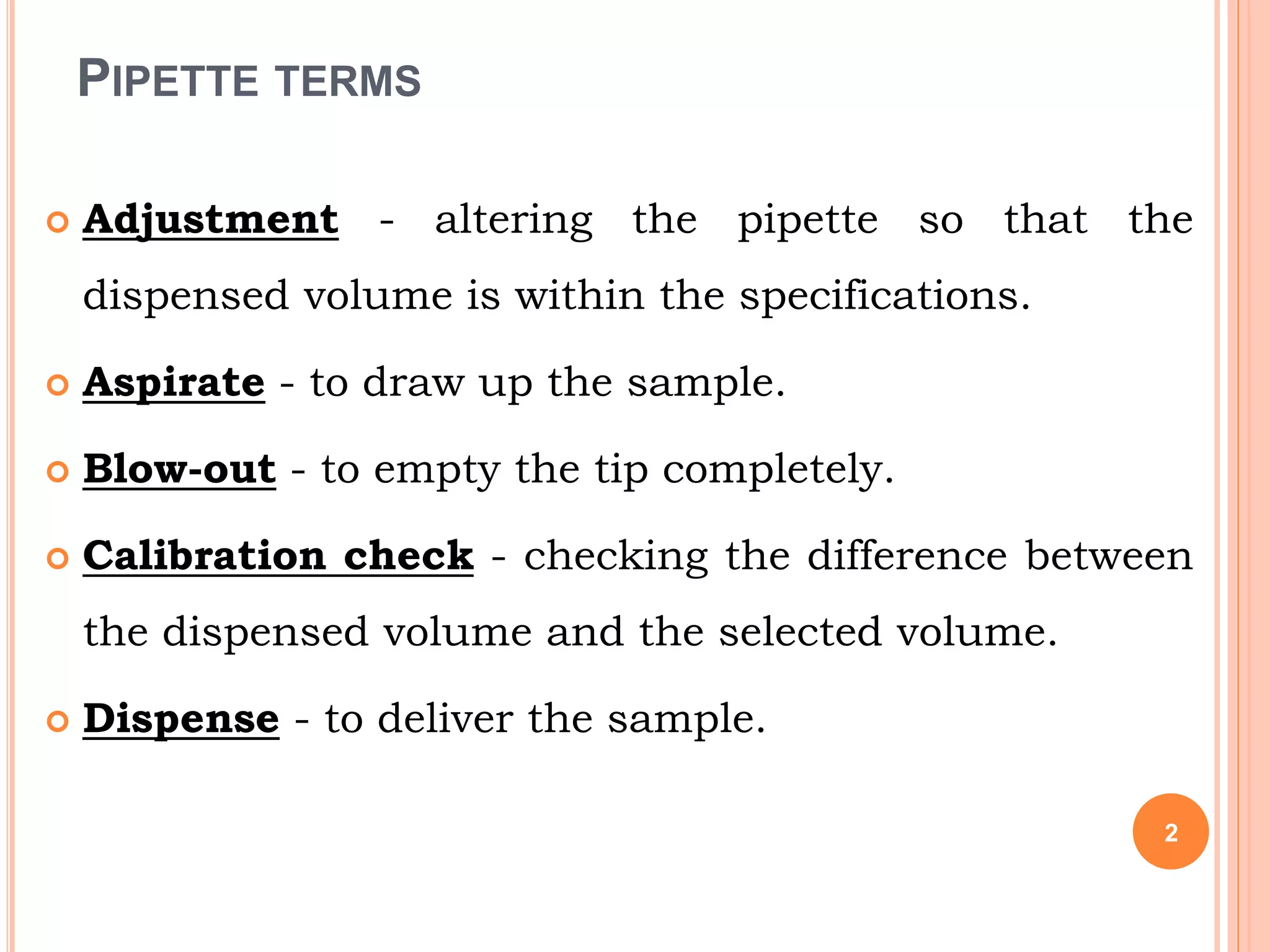 PIPETTE TERMS
 Adjustment - altering the pipette so that the
dispensed volume is within the specifications.
 Aspirate - to draw up the sample.
 Blow-out - to empty the tip completely.
 Calibration check - checking the difference between
the dispensed volume and the selected volume.
 Dispense - to deliver the sample.
2
 