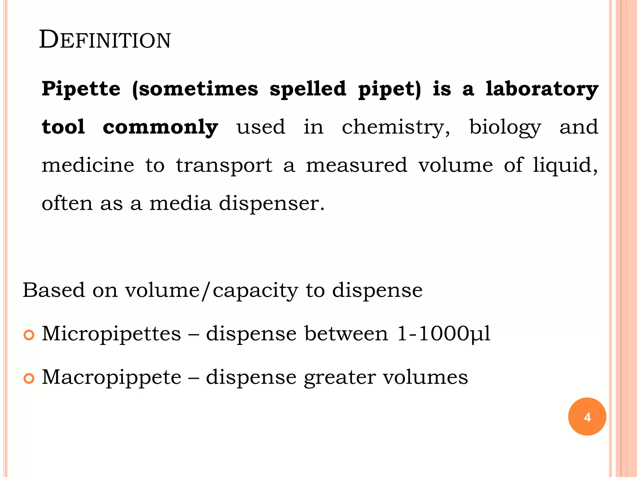DEFINITION
Pipette (sometimes spelled pipet) is a laboratory
tool commonly used in chemistry, biology and
medicine to transport a measured volume of liquid,
often as a media dispenser.
Based on volume/capacity to dispense
 Micropipettes – dispense between 1-1000μl
 Macropippete – dispense greater volumes
4
 