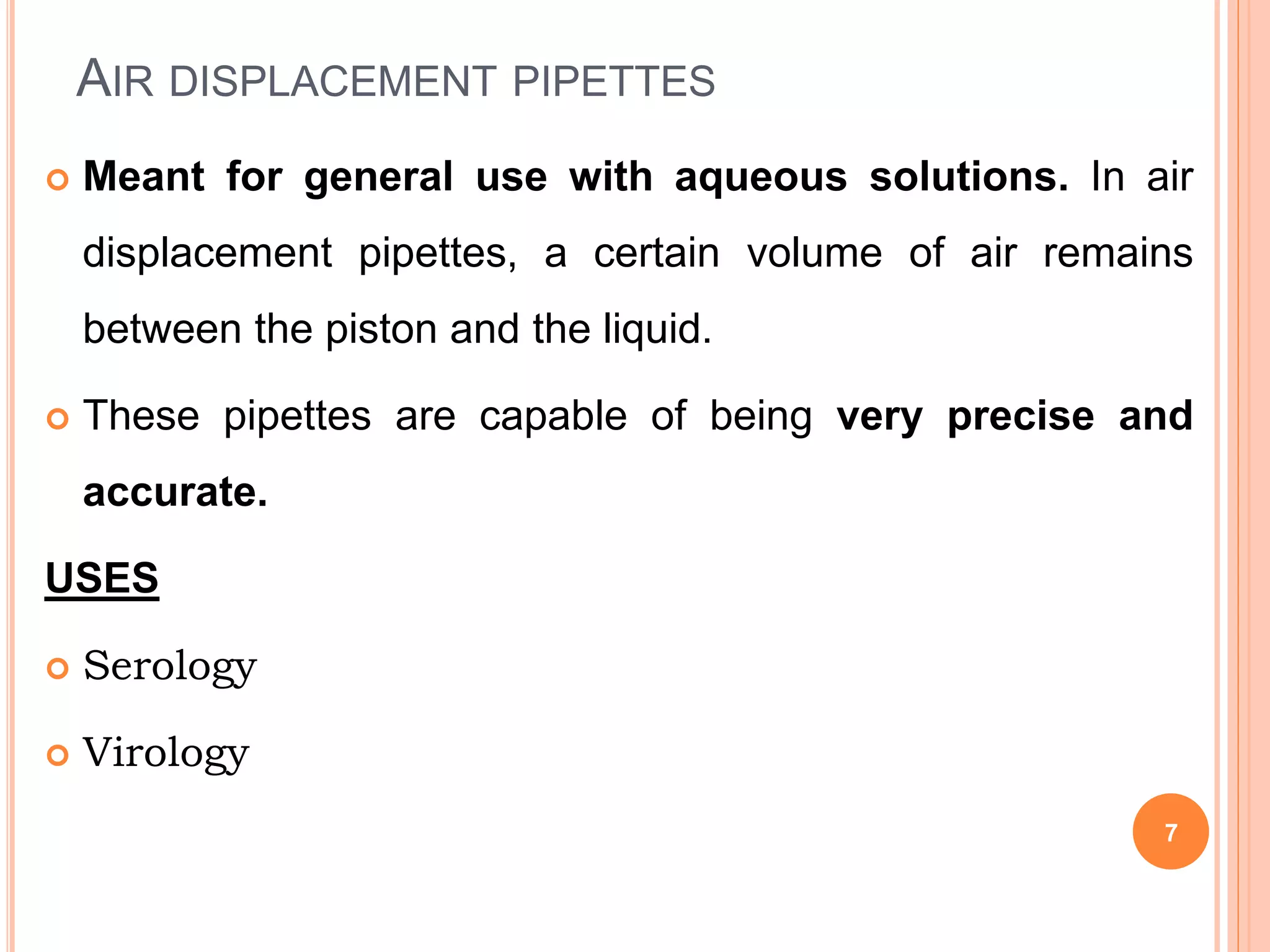 AIR DISPLACEMENT PIPETTES
 Meant for general use with aqueous solutions. In air
displacement pipettes, a certain volume of air remains
between the piston and the liquid.
 These pipettes are capable of being very precise and
accurate.
USES
 Serology
 Virology
7
 