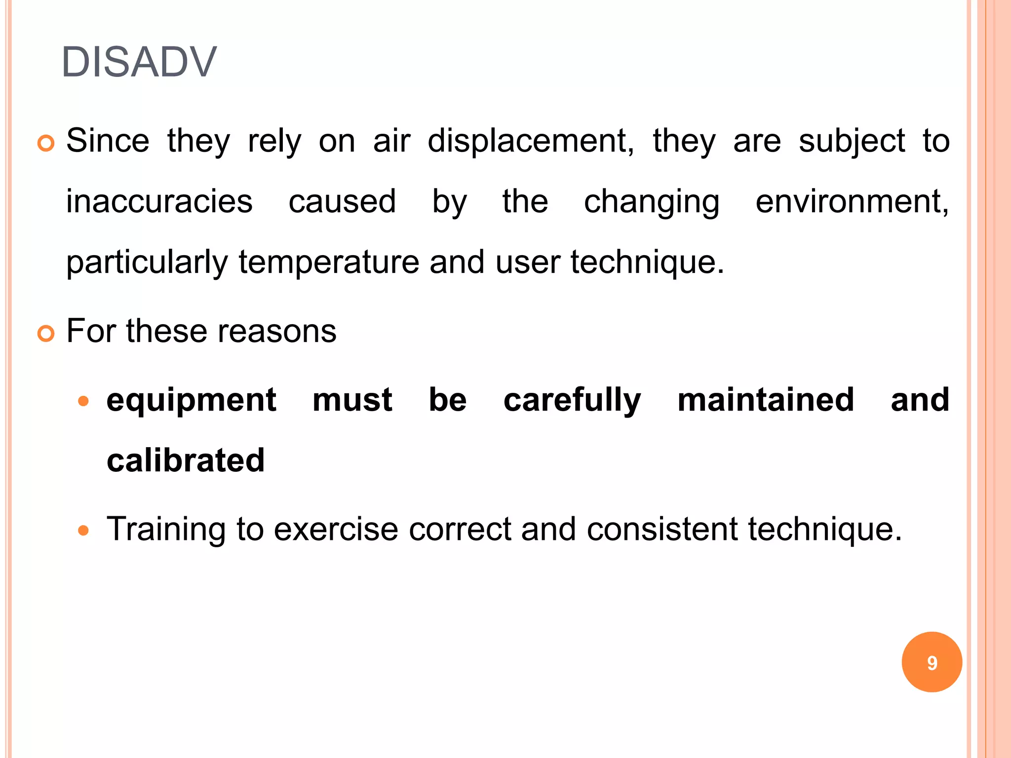 DISADV
 Since they rely on air displacement, they are subject to
inaccuracies caused by the changing environment,
particularly temperature and user technique.
 For these reasons
 equipment must be carefully maintained and
calibrated
 Training to exercise correct and consistent technique.
9
 