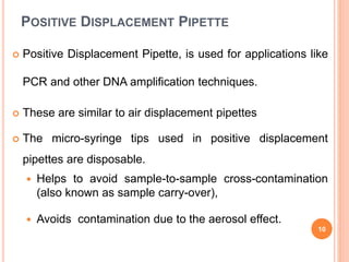 POSITIVE DISPLACEMENT PIPETTE
 Positive Displacement Pipette, is used for applications like
PCR and other DNA amplification techniques.
 These are similar to air displacement pipettes
 The micro-syringe tips used in positive displacement
pipettes are disposable.
 Helps to avoid sample-to-sample cross-contamination
(also known as sample carry-over),
 Avoids contamination due to the aerosol effect.
10
 