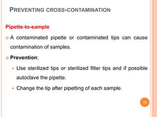 PREVENTING CROSS-CONTAMINATION
Pipette-to-sample
 A contaminated pipette or contaminated tips can cause
contamination of samples.
 Prevention:
 Use sterilized tips or sterilized filter tips and if possible
autoclave the pipette.
 Change the tip after pipetting of each sample.
18
 