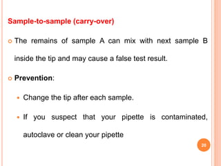 Sample-to-sample (carry-over)
 The remains of sample A can mix with next sample B
inside the tip and may cause a false test result.
 Prevention:
 Change the tip after each sample.
 If you suspect that your pipette is contaminated,
autoclave or clean your pipette
20
 