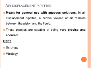 AIR DISPLACEMENT PIPETTES
 Meant for general use with aqueous solutions. In air
displacement pipettes, a certain volume of air remains
between the piston and the liquid.
 These pipettes are capable of being very precise and
accurate.
USES
 Serology
 Virology
7
 