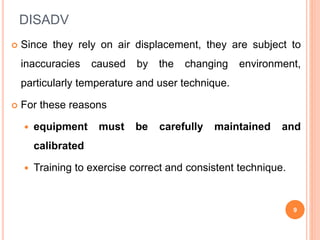 DISADV
 Since they rely on air displacement, they are subject to
inaccuracies caused by the changing environment,
particularly temperature and user technique.
 For these reasons
 equipment must be carefully maintained and
calibrated
 Training to exercise correct and consistent technique.
9
 