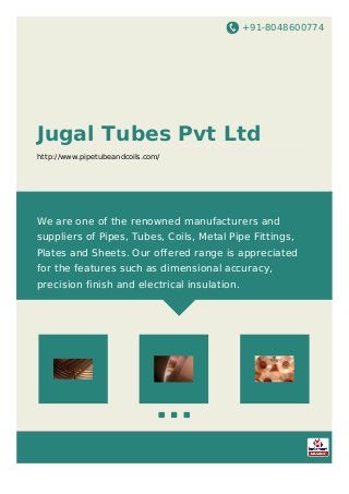 +91-8048600774
Jugal Tubes Pvt Ltd
http://www.pipetubeandcoils.com/
We are one of the renowned manufacturers and
suppliers of Pipes, Tubes, Coils, Metal Pipe Fittings,
Plates and Sheets. Our offered range is appreciated
for the features such as dimensional accuracy,
precision finish and electrical insulation.
 