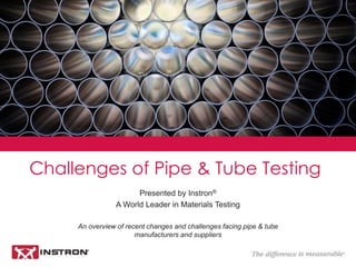 Challenges of Pipe and Tube Testing
Presented by Instron®
A World Leader in Materials Testing
An overview of recent changes and challenges facing Pipe and Tube
manufacturers and suppliers
 