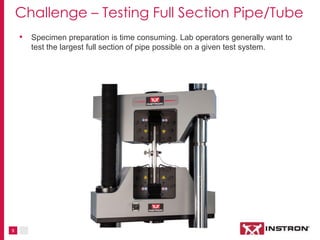 9
Challenge – Testing Full Section Pipe/Tube
• Specimen preparation is time consuming; lab operators generally want to
tes...