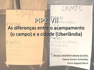 PIPE VIIPIPE VII
As diferenças entre o acampamentoAs diferenças entre o acampamento
(o campo) e a cidade (Uberlândia)(o campo) e a cidade (Uberlândia)
Alunas: Danielle Fabiane da Silva
Taiana Gomes Schwitzky
Virna Salgado Barra
 
