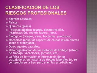    Agentes Causales:
   Físicos.
   Químicos (gases).
    Psicosociológicos (estrés, desmotivación,
    insatisfacción, anomia laboral, etc).
   Biológicos (hongos, virus, bacterias, protozoos).
   Mecánicos (aquellos capaces de causar lesión directa
    sobre el trabajador).
   Otros agentes causales:
   Mala organización de los métodos de trabajo (ritmos
    de trabajo, vacaciones, jornada, etc).
   La falta de formación e información de los
    trabajadores en materia de riesgos laborales (no se
    contempla en la Ley, pero sí en las estadísticas).
 