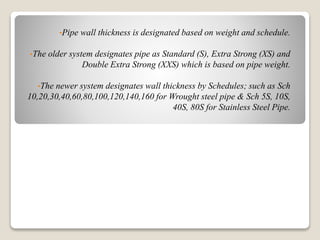 •Pipe wall thickness is designated based on weight and schedule.
•The older system designates pipe as Standard (S), Extra Strong (XS) and
Double Extra Strong (XXS) which is based on pipe weight.
•The newer system designates wall thickness by Schedules; such as Sch
10,20,30,40,60,80,100,120,140,160 for Wrought steel pipe & Sch 5S, 10S,
40S, 80S for Stainless Steel Pipe.
 