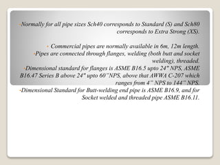 •Normally for all pipe sizes Sch40 corresponds to Standard (S) and Sch80
corresponds to Extra Strong (XS).
• Commercial pipes are normally available in 6m, 12m length.
•Pipes are connected through flanges, welding (both butt and socket
welding), threaded.
•Dimensional standard for flanges is ASME B16.5 upto 24" NPS, ASME
B16.47 Series B above 24" upto 60”NPS, above that AWWA C-207 which
ranges from 4” NPS to 144” NPS.
•Dimensional Standard for Butt-welding end pipe is ASME B16.9, and for
Socket welded and threaded pipe ASME B16.11.
 