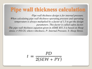 Pipe wall thickness calculation
•Pipe wall thickness design is for internal pressure.
•When calculating pipe wall thickness operating pressure and operating
temperature is always multiplied by a factor of 1.5 to get the design
parameters. This factor is called safety factor.
•The pipe wall thickness equation given in ASME B31.3 is based on Hoop
stress; t=PD/2S, where t-thickness, P- Internal Pressure, S- Hoop Stress.
 
