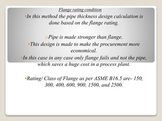 Flange rating condition
•In this method the pipe thickness design calculation is
done based on the flange rating.
oPipe is made stronger than flange.
•This design is made to make the procurement more
economical.
•In this case in any case only flange fails and not the pipe,
which saves a huge cost in a process plant.
•Rating/ Class of Flange as per ASME B16.5 are- 150,
300, 400, 600, 900, 1500, and 2500.
 