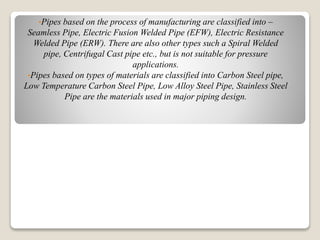 •Pipes based on the process of manufacturing are classified into –
Seamless Pipe, Electric Fusion Welded Pipe (EFW), Electric Resistance
Welded Pipe (ERW). There are also other types such a Spiral Welded
pipe, Centrifugal Cast pipe etc., but is not suitable for pressure
applications.
•Pipes based on types of materials are classified into Carbon Steel pipe,
Low Temperature Carbon Steel Pipe, Low Alloy Steel Pipe, Stainless Steel
Pipe are the materials used in major piping design.
 
