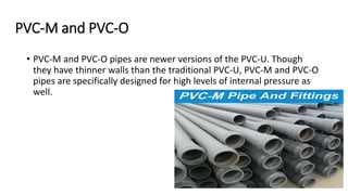 PVC-M and PVC-O
• PVC-M and PVC-O pipes are newer versions of the PVC-U. Though
they have thinner walls than the traditional PVC-U, PVC-M and PVC-O
pipes are specifically designed for high levels of internal pressure as
well.
 