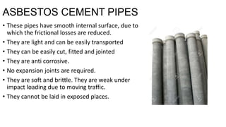 ASBESTOS CEMENT PIPES
• These pipes have smooth internal surface, due to
which the frictional losses are reduced.
• They are light and can be easily transported
• They can be easily cut, fitted and jointed
• They are anti corrosive.
• No expansion joints are required.
• They are soft and brittle. They are weak under
impact loading due to moving traffic.
• They cannot be laid in exposed places.
 