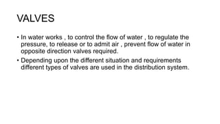 VALVES
• In water works , to control the flow of water , to regulate the
pressure, to release or to admit air , prevent flow of water in
opposite direction valves required.
• Depending upon the different situation and requirements
different types of valves are used in the distribution system.
 