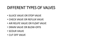 DIFFERENT TYPES OF VALVES
• SLUICE VALVE OR STOP VALVE
• CHECK VALVE OR REFLUX VALVE
• AIR RELIFE VALVE OR FLOAT VALVE
• DRAIN VALVE OR BLOW-OFFS
• SCOUR VALVE
• CUT OFF VALVE
 