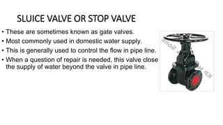 • These are sometimes known as gate valves.
• Most commonly used in domestic water supply.
• This is generally used to control the flow in pipe line.
• When a question of repair is needed, this valve close
the supply of water beyond the valve in pipe line.
SLUICE VALVE OR STOP VALVE
 