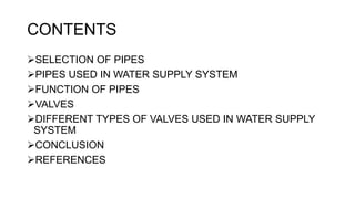 CONTENTS
SELECTION OF PIPES
PIPES USED IN WATER SUPPLY SYSTEM
FUNCTION OF PIPES
VALVES
DIFFERENT TYPES OF VALVES USED IN WATER SUPPLY
SYSTEM
CONCLUSION
REFERENCES
 