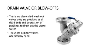 DRAIN VALVE OR BLOW-OFFS
• These are also called wash out
valves they are provided at all
dead ends and depression of
pipelines to drain out the waste
water.
• These are ordinary valves
operated by hand.
 