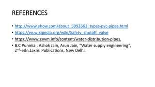 REFERENCES
• http://www.ehow.com/about_5092663_types-pvc-pipes.html
• https://en.wikipedia.org/wiki/Safety_shutoff_valve
• https://www.sswm.info/content/water-distribution-pipes.
• B.C Punmia , Ashok Jain, Arun Jain, “Water supply engineering”,
2nd-edn.Laxmi Publications, New Delhi.
 