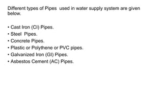 Different types of Pipes used in water supply system are given
below.
• Cast Iron (CI) Pipes.
• Steel Pipes.
• Concrete Pipes.
• Plastic or Polythene or PVC pipes.
• Galvanized Iron (GI) Pipes.
• Asbestos Cement (AC) Pipes.
 