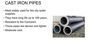 CAST IRON PIPES
• Most widely used for the city water
supplies.
• They have long life up to 100 years.
• Resistant to the Corrosion.
• These pipes are denser and lighter.
• Moderate cost.
 