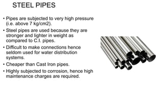 STEEL PIPES
• Pipes are subjected to very high pressure
(i.e. above 7 kg/cm2).
• Steel pipes are used because they are
stronger and lighter in weight as
compared to C.I. pipes.
• Difficult to make connections hence
seldom used for water distribution
systems.
• Cheaper than Cast Iron pipes.
• Highly subjected to corrosion, hence high
maintenance charges are required.
 