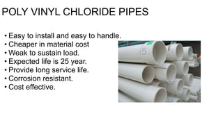 POLY VINYL CHLORIDE PIPES
• Easy to install and easy to handle.
• Cheaper in material cost
• Weak to sustain load.
• Expected life is 25 year.
• Provide long service life.
• Corrosion resistant.
• Cost effective.
 