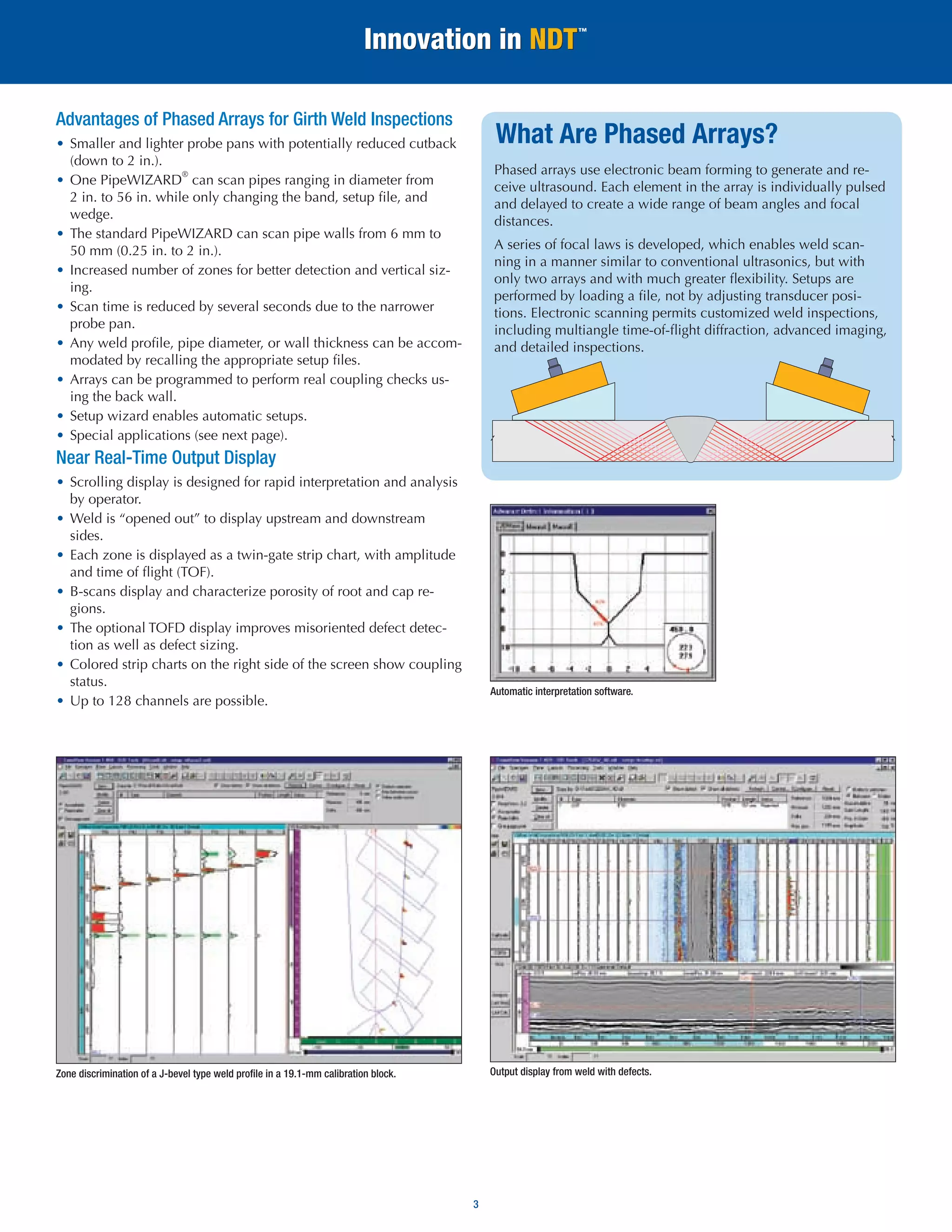 3 
What Are Phased Arrays? 
Phased arrays use electronic beam forming to generate and receive ultrasound. Each element in the array is individually pulsed and delayed to create a wide range of beam angles and focal distances. 
A series of focal laws is developed, which enables weld scanning in a manner similar to conventional ultrasonics, but with only two arrays and with much greater flexibility. Setups are performed by loading a file, not by adjusting transducer positions. Electronic scanning permits customized weld inspections, including multiangle time-of-flight diffraction, advanced imaging, and detailed inspections. 
Zone discrimination of a J-bevel type weld profile in a 19.1-mm calibration block. 
Output display from weld with defects. 
Automatic interpretation software. 
Advantages of Phased Arrays for Girth Weld Inspections 
• Smaller and lighter probe pans with potentially reduced cutback (down to 2 in.). 
• One PipeWIZARD® can scan pipes ranging in diameter from 2 in. to 56 in. while only changing the band, setup file, and wedge. 
• The standard PipeWIZARD can scan pipe walls from 6 mm to 50 mm (0.25 in. to 2 in.). 
• Increased number of zones for better detection and vertical sizing. 
• Scan time is reduced by several seconds due to the narrower probe pan. 
• Any weld profile, pipe diameter, or wall thickness can be accommodated by recalling the appropriate setup files. 
• Arrays can be programmed to perform real coupling checks using the back wall. 
• Setup wizard enables automatic setups. 
• Special applications (see next page). 
Near Real-Time Output Display 
• Scrolling display is designed for rapid interpretation and analysis by operator. 
• Weld is “opened out” to display upstream and downstream sides. 
• Each zone is displayed as a twin-gate strip chart, with amplitude and time of flight (TOF). 
• B-scans display and characterize porosity of root and cap regions. 
• The optional TOFD display improves misoriented defect detection as well as defect sizing. 
• Colored strip charts on the right side of the screen show coupling status. 
• Up to 128 channels are possible.  