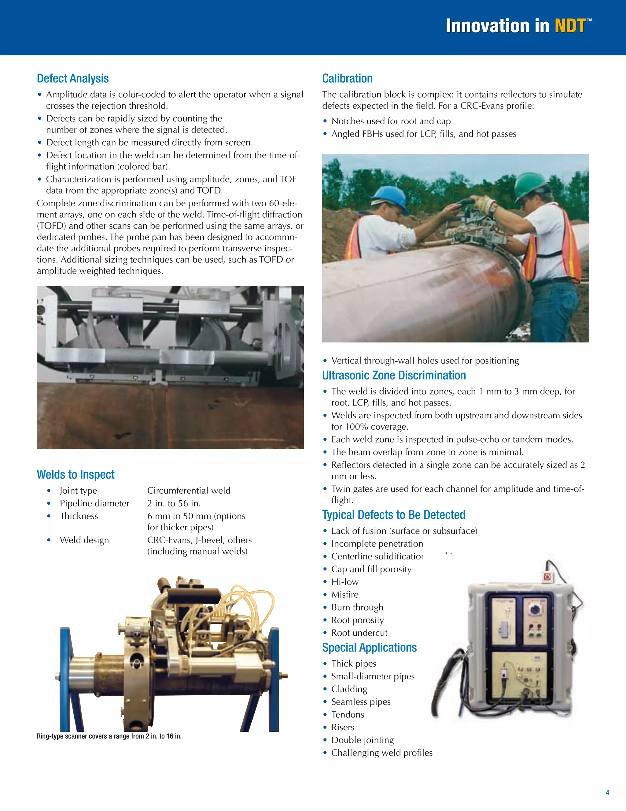 4 
Defect Analysis 
• Amplitude data is color-coded to alert the operator when a signal crosses the rejection threshold. 
• Defects can be rapidly sized by counting the 
number of zones where the signal is detected. 
• Defect length can be measured directly from screen. 
• Defect location in the weld can be determined from the time-of- flight information (colored bar). 
• Characterization is performed using amplitude, zones, and TOF data from the appropriate zone(s) and TOFD. 
Complete zone discrimination can be performed with two 60-element arrays, one on each side of the weld. Time-of-flight diffraction (TOFD) and other scans can be performed using the same arrays, or dedicated probes. The probe pan has been designed to accommodate the additional probes required to perform transverse inspections. Additional sizing techniques can be used, such as TOFD or amplitude weighted techniques. 
Welds to Inspect 
• Joint type Circumferential weld 
• Pipeline diameter 2 in. to 56 in. 
• Thickness 6 mm to 50 mm (options 
for thicker pipes) 
• Weld design CRC-Evans, J-bevel, others 
(including manual welds) 
Calibration 
The calibration block is complex: it contains reflectors to simulate defects expected in the field. For a CRC-Evans profile: 
• Notches used for root and cap 
• Angled FBHs used for LCP, fills, and hot passes 
• Vertical through-wall holes used for positioning 
Ultrasonic Zone Discrimination 
• The weld is divided into zones, each 1 mm to 3 mm deep, for root, LCP, fills, and hot passes. 
• Welds are inspected from both upstream and downstream sides for 100% coverage. 
• Each weld zone is inspected in pulse-echo or tandem modes. 
• The beam overlap from zone to zone is minimal. 
• Reflectors detected in a single zone can be accurately sized as 2 mm or less. 
• Twin gates are used for each channel for amplitude and time-of- flight. 
Typical Defects to Be Detected 
• Lack of fusion (surface or subsurface) 
• Incomplete penetration 
• Centerline solidification cracking 
• Cap and fill porosity 
• Hi-low 
• Misfire 
• Burn through 
• Root porosity 
• Root undercut 
Special Applications 
• Thick pipes 
• Small-diameter pipes 
• Cladding 
• Seamless pipes 
• Tendons 
• Risers 
• Double jointing 
• Challenging weld profiles 
Ring-type scanner covers a range from 2 in. to 16 in.  