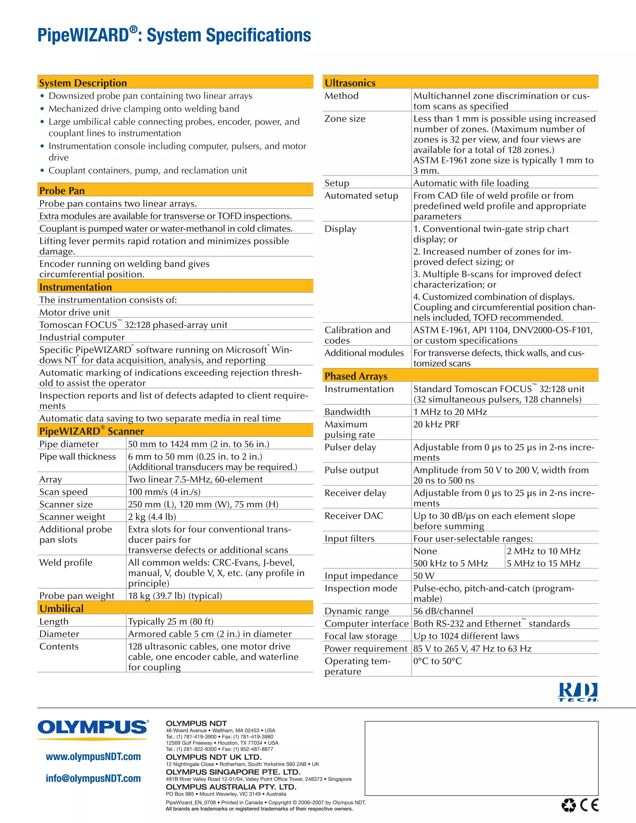 www.olympusNDT.com 
info@olympusNDT.com 
PipeWizard_EN_0708 • Printed in Canada • Copyright © 2006–2007 by Olympus NDT. 
All brands are trademarks or registered trademarks of their respective owners. 
Olympus NDT 
48 Woerd Avenue • Waltham, MA 02453 • USA 
Tel.: (1) 781-419-3900 • Fax: (1) 781-419-3980 
12569 Gulf Freeway • Houston, TX 77034 • USA 
Tel.: (1) 281-922-9300 • Fax: (1) 952-487-8877 
Olympus NDT UK LTD. 
12 Nightingale Close • Rotherham, South Yorkshire S60 2AB • UK 
Olympus Singapore PTE. LTD. 
491B River Valley Road 12-01/04, Valley Point Office Tower, 248373 • Singapore 
Olympus Australia PTY. LTD. 
PO Box 985 • Mount Waverley, VIC 3149 • Australia 
PipeWIZARD®: System Specifications 
System Description 
• Downsized probe pan containing two linear arrays 
• Mechanized drive clamping onto welding band 
• Large umbilical cable connecting probes, encoder, power, and couplant lines to instrumentation 
• Instrumentation console including computer, pulsers, and motor drive 
• Couplant containers, pump, and reclamation unit 
Probe Pan 
Probe pan contains two linear arrays. 
Extra modules are available for transverse or TOFD inspections. 
Couplant is pumped water or water-methanol in cold climates. 
Lifting lever permits rapid rotation and minimizes possible damage. 
Encoder running on welding band gives 
circumferential position. 
Instrumentation 
The instrumentation consists of: 
Motor drive unit 
Tomoscan FOCUS™ 32:128 phased-array unit 
Industrial computer 
Specific PipeWIZARD® software running on Microsoft® Windows NT® for data acquisition, analysis, and reporting 
Automatic marking of indications exceeding rejection threshold to assist the operator 
Inspection reports and list of defects adapted to client requirements 
Automatic data saving to two separate media in real time 
PipeWIZARD® Scanner 
Pipe diameter 
50 mm to 1424 mm (2 in. to 56 in.) 
Pipe wall thickness 
6 mm to 50 mm (0.25 in. to 2 in.) 
(Additional transducers may be required.) 
Array 
Two linear 7.5-MHz, 60-element 
Scan speed 
100 mm/s (4 in./s) 
Scanner size 
250 mm (L), 120 mm (W), 75 mm (H) 
Scanner weight 
2 kg (4.4 lb) 
Additional probe pan slots 
Extra slots for four conventional transducer pairs for 
transverse defects or additional scans 
Weld profile 
All common welds: CRC-Evans, J-bevel, manual, V, double V, X, etc. (any profile in principle) 
Probe pan weight 
18 kg (39.7 lb) (typical) 
Umbilical 
Length 
Typically 25 m (80 ft) 
Diameter 
Armored cable 5 cm (2 in.) in diameter 
Contents 
128 ultrasonic cables, one motor drive cable, one encoder cable, and waterline for coupling 
Ultrasonics 
Method 
Multichannel zone discrimination or custom scans as specified 
Zone size 
Less than 1 mm is possible using increased number of zones. (Maximum number of zones is 32 per view, and four views are available for a total of 128 zones.) 
ASTM E-1961 zone size is typically 1 mm to 3 mm. 
Setup 
Automatic with file loading 
Automated setup 
From CAD file of weld profile or from predefined weld profile and appropriate parameters 
Display 
1. Conventional twin-gate strip chart display; or 
2. Increased number of zones for improved defect sizing; or 
3. Multiple B-scans for improved defect characterization; or 
4. Customized combination of displays. Coupling and circumferential position channels included, TOFD recommended. 
Calibration and codes 
ASTM E-1961, API 1104, DNV2000-OS-F101, or custom specifications 
Additional modules 
For transverse defects, thick walls, and customized scans 
Phased Arrays 
Instrumentation 
Standard Tomoscan FOCUS™ 32:128 unit (32 simultaneous pulsers, 128 channels) 
Bandwidth 
1 MHz to 20 MHz 
Maximum 
pulsing rate 
20 kHz PRF 
Pulser delay 
Adjustable from 0 μs to 25 μs in 2-ns increments 
Pulse output 
Amplitude from 50 V to 200 V, width from 20 ns to 500 ns 
Receiver delay 
Adjustable from 0 μs to 25 μs in 2-ns increments 
Receiver DAC 
Up to 30 dB/μs on each element slope before summing 
Input filters 
Four user-selectable ranges: 
None 
500 kHz to 5 MHz 
2 MHz to 10 MHz 
5 MHz to 15 MHz 
Input impedance 
50 W 
Inspection mode 
Pulse-echo, pitch-and-catch (programmable) 
Dynamic range 
56 dB/channel 
Computer interface 
Both RS-232 and Ethernet™ standards 
Focal law storage 
Up to 1024 different laws 
Power requirement 
85 V to 265 V, 47 Hz to 63 Hz 
Operating temperature 
0°C to 50°C 