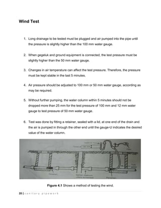 20 | s a n i t a r y p i p e w o r k
Wind Test
1. Long drainage to be tested must be plugged and air pumped into the pipe until
the pressure is slightly higher than the 100 mm water gauge.
2. When gegeluk and ground equipment is connected, the test pressure must be
slightly higher than the 50 mm water gauge.
3. Changes in air temperature can affect the test pressure. Therefore, the pressure
must be kept stable in the last 5 minutes.
4. Air pressure should be adjusted to 100 mm or 50 mm water gauge, according as
may be required.
5. Without further pumping, the water column within 5 minutes should not be
dropped more than 25 mm for the test pressure of 100 mm and 12 mm water
gauge to test pressure of 50 mm water gauge.
6. Test was done by fitting a retainer, sealed with a lid, at one end of the drain and
the air is pumped in through the other end until the gauge-U indicates the desired
value of the water column.
Figure 4.1 Shows a method of testing the wind.
 