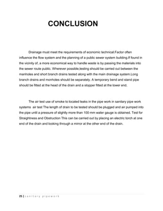 25 | s a n i t a r y p i p e w o r k
CONCLUSION
Drainage must meet the requirements of economic technical.Factor often
influence the flow system and the planning of a public sewer system building.If found in
the vicinity of, a more economical way to handle waste is by passing the materials into
the sewer route public. Wherever possible,testing should be carried out between the
manholes and short branch drains tested along with the main drainage system.Long
branch drains and monholes should be separately. A temporary bend and stand pipe
should be fitted at the head of the drain and a stopper fitted at the lower end.
The air test use of smoke to located leaks in the pipe work in sanitary pipe work
systems air test The length of drain to be tested should be plugged and air pumped into
the pipe until a pressure of slightly more than 100 mm water gauge is obtained. Test for
Straightness and Obstruction This can be carried out by placing an electric torch at one
end of the drain and looking through a mirror at the other end of the drain.
 