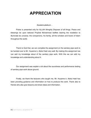 3 | s a n i t a r y p i p e w o r k
APPRECIATION
Assalamualaikum…
Praise is presented only for ALLAH Almighty Disposer of all things. Peace and
blessings be upon beloved Prophet Muhammad leaflets bearing the revelation to
illuminate be universe, the companions, his family, all the scholars and lovers of Islam
throughout the world.
Thank to God that, we can complete the assignment on the sanitary pipe work to
be handed over to Mr. Huzaime b. Abdul Hadi very well. By making this assignment we
can add my knowledge about of the sanitary pipe work. With this we can add my
knowledge and understanding about it.
Our assignment was explain a bit about the soundness and performance testing
of sanitary pipe work above ground.
Finally, we thank the lecturers who taught me, Mr. Huzaime b. Abdul Hadi has
been providing guidance and information on how to produce this work. Thank also to
friends who also give lessons and share ideas and information.
 